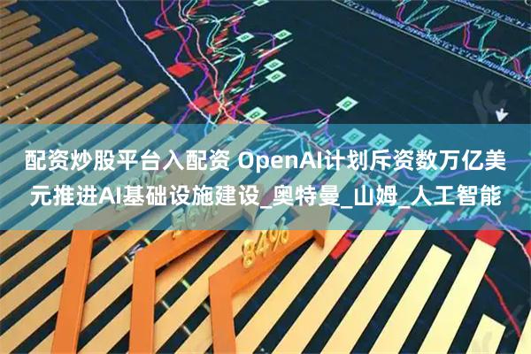 配资炒股平台入配资 OpenAI计划斥资数万亿美元推进AI基础设施建设_奥特曼_山姆_人工智能