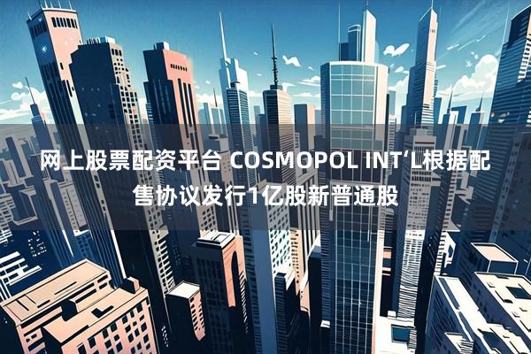 网上股票配资平台 COSMOPOL INT‘L根据配售协议发行1亿股新普通股