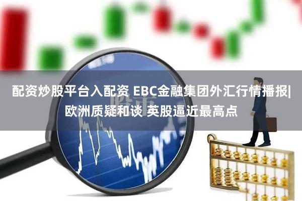 配资炒股平台入配资 EBC金融集团外汇行情播报|欧洲质疑和谈 英股逼近最高点
