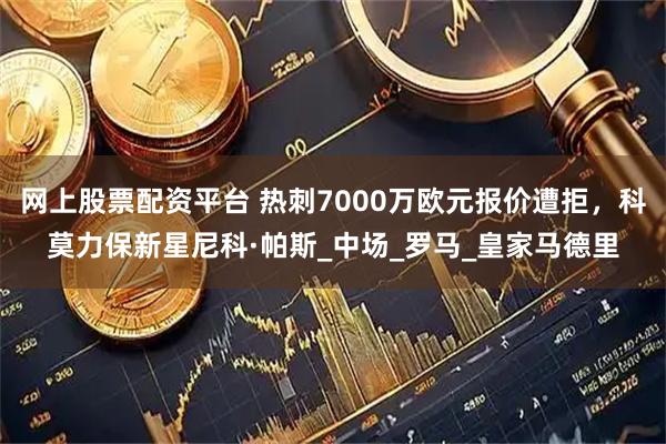 网上股票配资平台 热刺7000万欧元报价遭拒，科莫力保新星尼科·帕斯_中场_罗马_皇家马德里