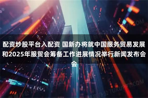 配资炒股平台入配资 国新办将就中国服务贸易发展和2025年服贸会筹备工作进展情况举行新闻发布会