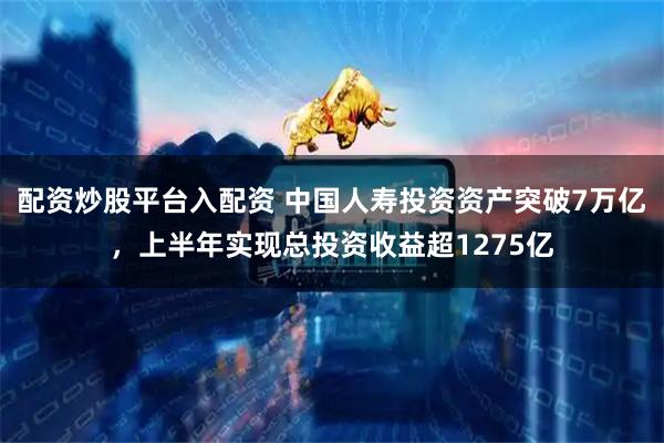 配资炒股平台入配资 中国人寿投资资产突破7万亿，上半年实现总投资收益超1275亿