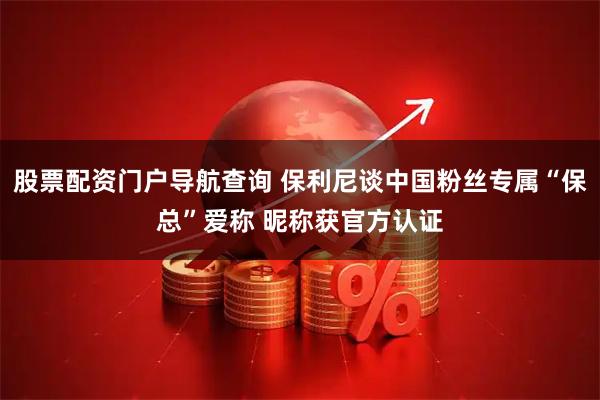股票配资门户导航查询 保利尼谈中国粉丝专属“保总”爱称 昵称获官方认证