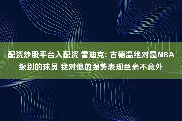 配资炒股平台入配资 雷迪克: 古德温绝对是NBA级别的球员 我对他的强势表现丝毫不意外