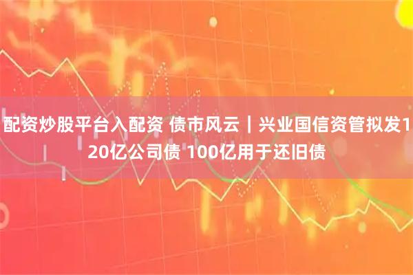 配资炒股平台入配资 债市风云｜兴业国信资管拟发120亿公司债 100亿用于还旧债
