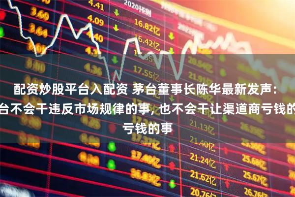配资炒股平台入配资 茅台董事长陈华最新发声: 茅台不会干违反市场规律的事, 也不会干让渠道商亏钱的事