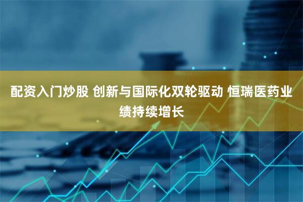 配资入门炒股 创新与国际化双轮驱动 恒瑞医药业绩持续增长
