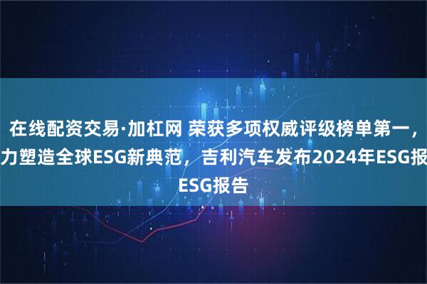 在线配资交易·加杠网 荣获多项权威评级榜单第一，实力塑造全球ESG新典范，吉利汽车发布2024年ESG报告
