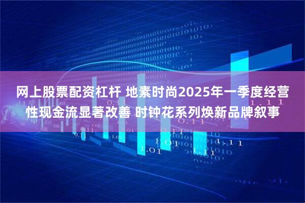 网上股票配资杠杆 地素时尚2025年一季度经营性现金流显著改善 时钟花系列焕新品牌叙事