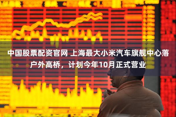 中国股票配资官网 上海最大小米汽车旗舰中心落户外高桥，计划今年10月正式营业