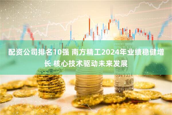 配资公司排名10强 南方精工2024年业绩稳健增长 核心技术驱动未来发展