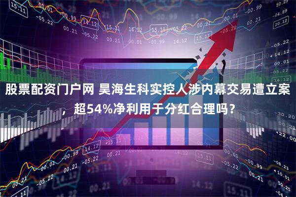 股票配资门户网 昊海生科实控人涉内幕交易遭立案，超54%净利用于分红合理吗？