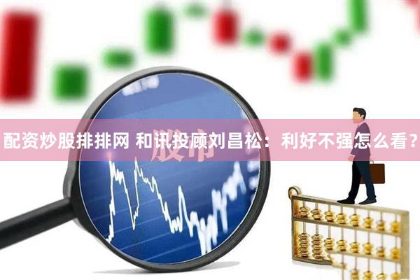 配资炒股排排网 和讯投顾刘昌松：利好不强怎么看？