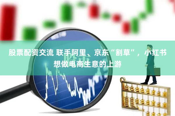 股票配资交流 联手阿里、京东“割草”，小红书想做电商生意的上游
