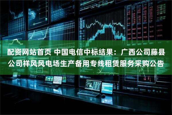 配资网站首页 中国电信中标结果：广西公司藤县公司祥风风电场生产备用专线租赁服务采购公告