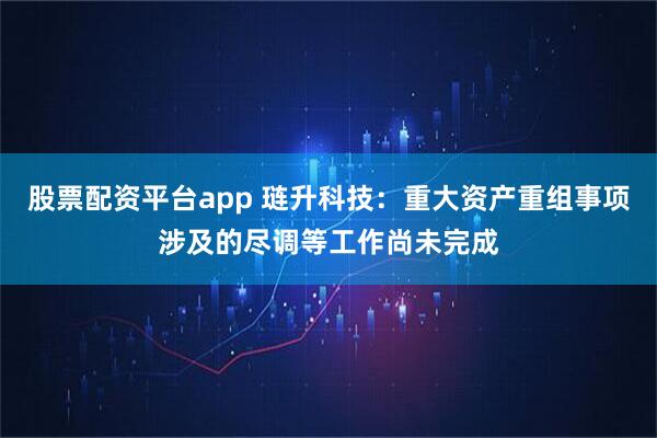 股票配资平台app 琏升科技：重大资产重组事项涉及的尽调等工作尚未完成