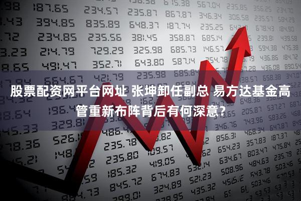 股票配资网平台网址 张坤卸任副总 易方达基金高管重新布阵背后有何深意？