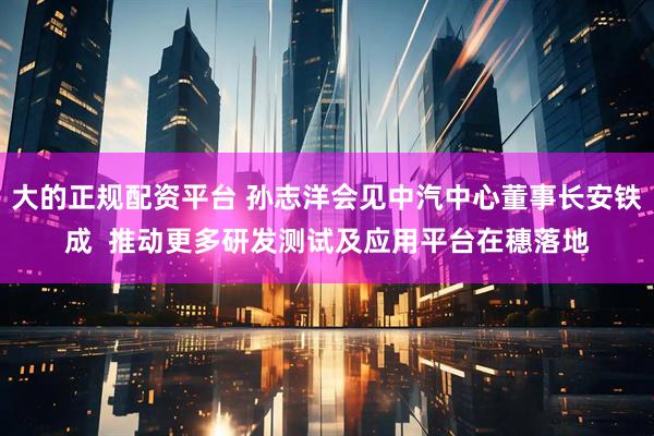 大的正规配资平台 孙志洋会见中汽中心董事长安铁成  推动更多研发测试及应用平台在穗落地