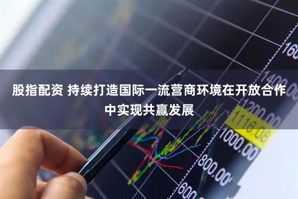 股指配资 持续打造国际一流营商环境在开放合作中实现共赢发展