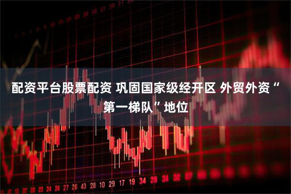 配资平台股票配资 巩固国家级经开区 外贸外资“第一梯队”地位