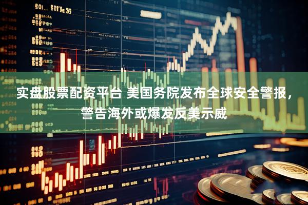 实盘股票配资平台 美国务院发布全球安全警报，警告海外或爆发反美示威