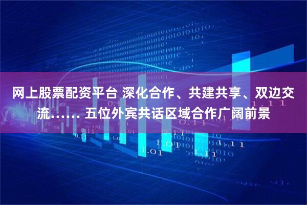 网上股票配资平台 深化合作、共建共享、双边交流…… 五位外宾共话区域合作广阔前景