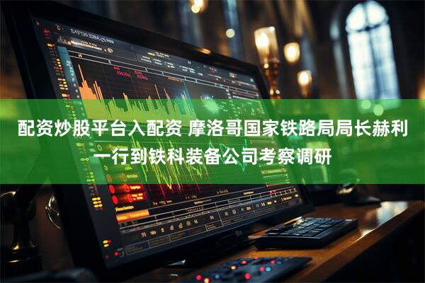 配资炒股平台入配资 摩洛哥国家铁路局局长赫利一行到铁科装备公司考察调研