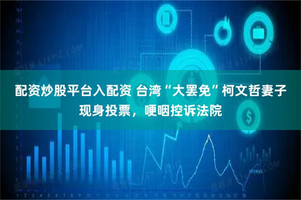 配资炒股平台入配资 台湾“大罢免”柯文哲妻子现身投票，哽咽控诉法院