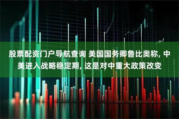 股票配资门户导航查询 美国国务卿鲁比奥称, 中美进入战略稳定期, 这是对中重大政策改变