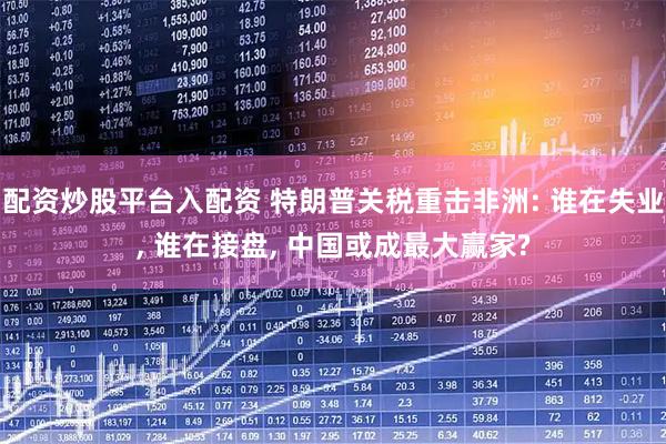 配资炒股平台入配资 特朗普关税重击非洲: 谁在失业, 谁在接盘, 中国或成最大赢家?