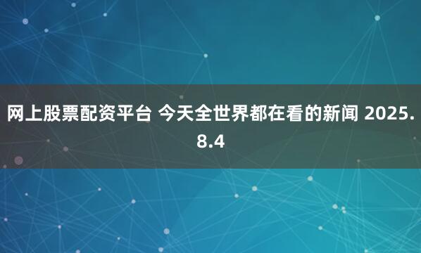 网上股票配资平台 今天全世界都在看的新闻 2025.8.4