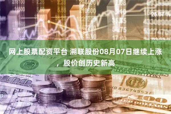网上股票配资平台 溯联股份08月07日继续上涨，股价创历史新高