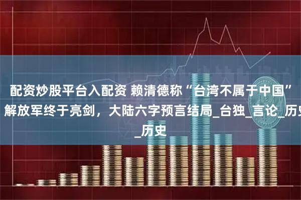 配资炒股平台入配资 赖清德称“台湾不属于中国”，解放军终于亮剑，大陆六字预言结局_台独_言论_历史