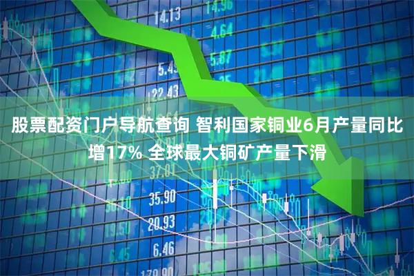 股票配资门户导航查询 智利国家铜业6月产量同比增17% 全球最大铜矿产量下滑