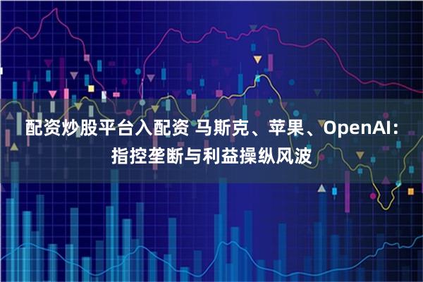 配资炒股平台入配资 马斯克、苹果、OpenAI：指控垄断与利益操纵风波