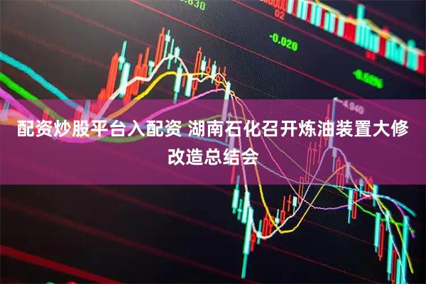 配资炒股平台入配资 湖南石化召开炼油装置大修改造总结会