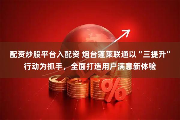 配资炒股平台入配资 烟台蓬莱联通以“三提升”行动为抓手，全面打造用户满意新体验