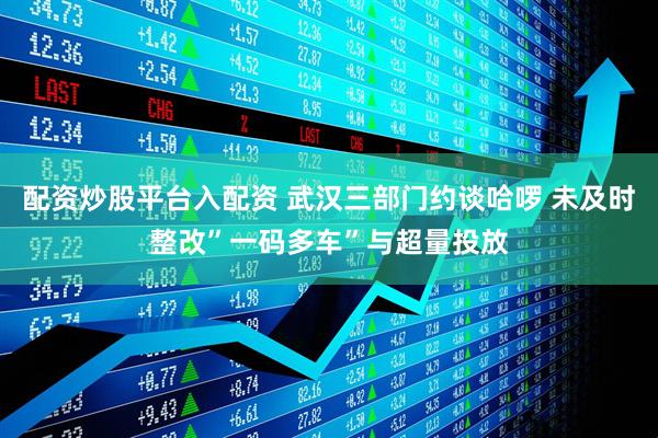 配资炒股平台入配资 武汉三部门约谈哈啰 未及时整改”一码多车”与超量投放