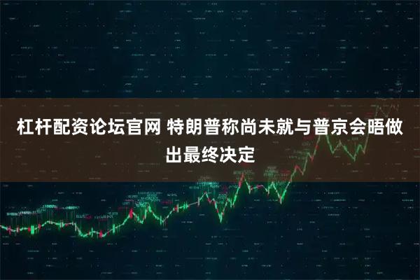 杠杆配资论坛官网 特朗普称尚未就与普京会晤做出最终决定