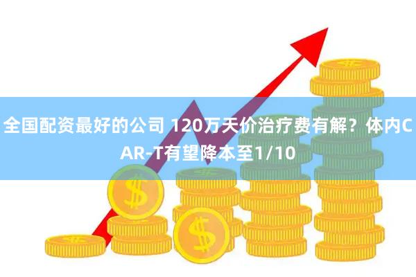 全国配资最好的公司 120万天价治疗费有解？体内CAR-T有望降本至1/10