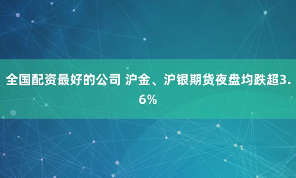 全国配资最好的公司 沪金、沪银期货夜盘均跌超3.6%