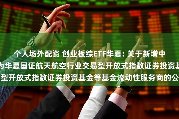 个人场外配资 创业板综ETF华夏: 关于新增中国银河证券股份有限公司为华夏国证航天航空行业交易型开放式指数证券投资基金等基金流动性服务商的公告