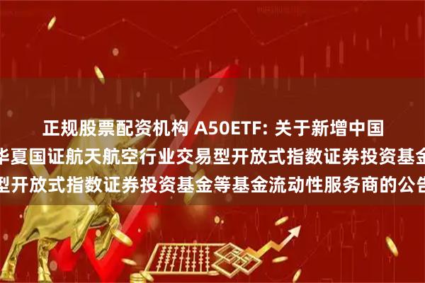 正规股票配资机构 A50ETF: 关于新增中国银河证券股份有限公司为华夏国证航天航空行业交易型开放式指数证券投资基金等基金流动性服务商的公告