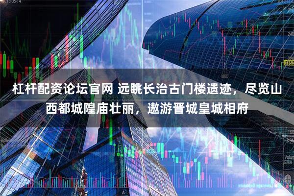 杠杆配资论坛官网 远眺长治古门楼遗迹，尽览山西都城隍庙壮丽，遨游晋城皇城相府