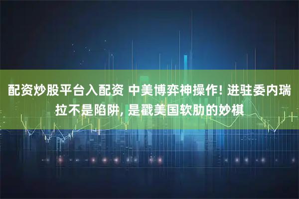 配资炒股平台入配资 中美博弈神操作! 进驻委内瑞拉不是陷阱, 是戳美国软肋的妙棋