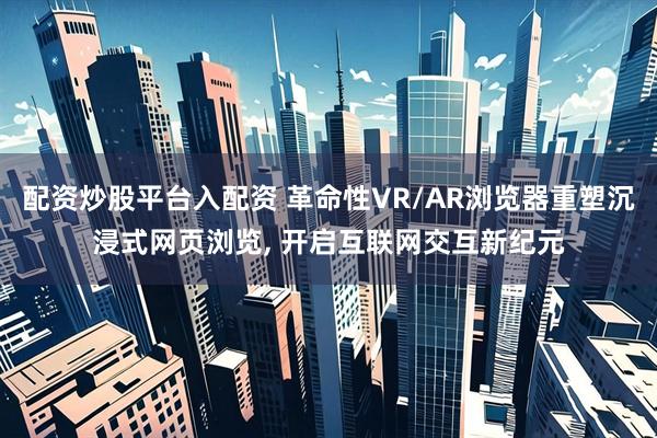 配资炒股平台入配资 革命性VR/AR浏览器重塑沉浸式网页浏览, 开启互联网交互新纪元