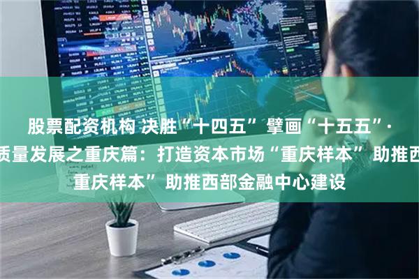 股票配资机构 决胜“十四五” 擘画“十五五”·地方资本市场高质量发展之重庆篇：打造资本市场“重庆样本” 助推西部金融中心建设