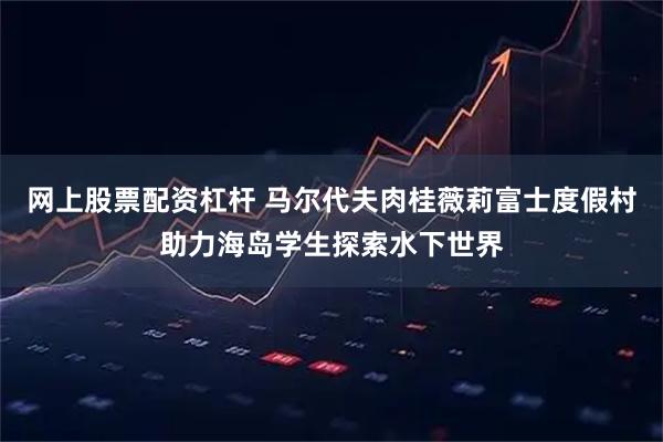 网上股票配资杠杆 马尔代夫肉桂薇莉富士度假村助力海岛学生探索水下世界