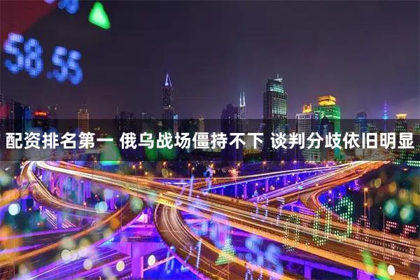 配资排名第一 俄乌战场僵持不下 谈判分歧依旧明显