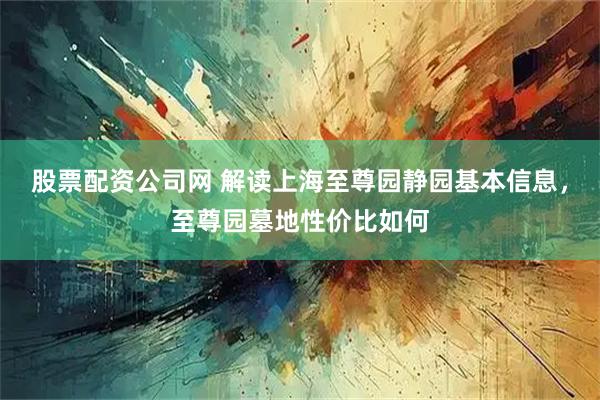 股票配资公司网 解读上海至尊园静园基本信息，至尊园墓地性价比如何